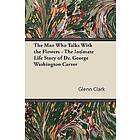 Glenn Clark: The Man Who Talks With the Flowers Intimate Life Story of Dr. George Washington Carver