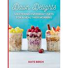 Morning Dawn Delights: Mastering Overnight Oats for a Healthier : Overnight Oats Recipe Book.60 Breakfast in a Jar Recipes for a Simple and 