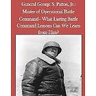 United States Army Command and General S: General George S. Patton, Jr.: Master of Operational Battle Command- What Lasting Command Lessons 