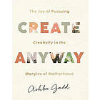 Create Anyway – The Joy of Pursuing Creativity in the Margins of Motherhood