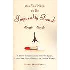 All You Need To Be Impossibly French: A Witty Investigation Into The Lives, Lusts, And Little Secrets Of French Women