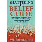 Shattering The Belief Code: How To Change The Beliefs Which Prevent You From Discovering, Transforming And Igniting Your True Self