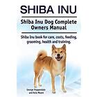 Shiba Inu. Shiba Inu Dog Complete Owners Manual. Shiba Inu Book For Care, Costs, Feeding, Grooming, Health And Training.