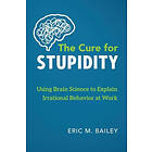 Eric M Bailey: The Cure for Stupidity: Using Brain Science to Explain Irrational Behavior at Work