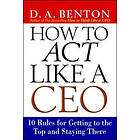 D A Benton: How to Act Like a CEO: 10 Rules for Getting the Top and Staying There