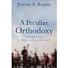 Jeremy S Begbie: A Peculiar Orthodoxy Reflections on Theology and the Arts