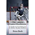 Brian Bush: The Goalie Coach Handbook: A Guide To Coaching Ice & Roller Hockey Goalies