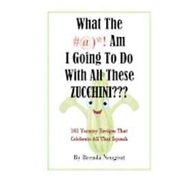 Brenda Neugent: What The #@)*! Am I Going To Do With All These Zucchini: 101 Yummy Recipes That Celebrate Squash