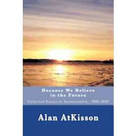 Alan Atkisson: Because We Believe in the Future: Collected Essays on Sustainability, 1989-2009