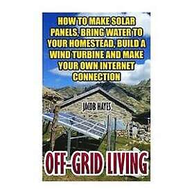 Jacob Hayes: Off-Grid Living: How To Make Solar Panels, Bring Water Your Homestead, Build A Wind Turbine And Own Internet Connection