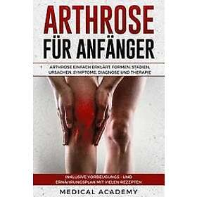 Medical Academy: Arthrose Für Anfänger: Einfach Erklärt. Formen, Stadien, Ursachen, Symptome, Diagnose Und Therapie. Inklusive Vorbeugungs- 