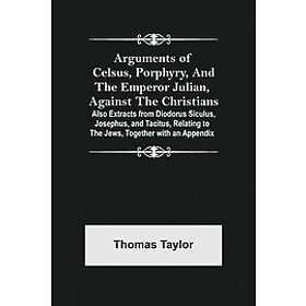 Thomas Taylor: Arguments of Celsus, Porphyry, and the Emperor Julian, Against Christians; Also Extracts from Diodorus Siculus, Josephus, Tac