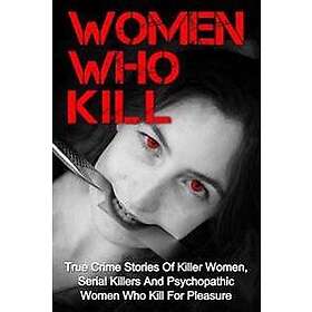 Women Who Kill: True Crime Stories of Killer Women, Serial Killers and Psychopathic Women Who Kill for Pleasure