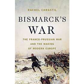 Bismarck's War: The Franco-Prussian War and the Making of Modern Europe