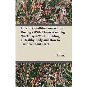 How to Condition Yourself for Boxing With Chapters on Bag Work, Gym Work, Building a Healthy Body and How to Train Without Tears