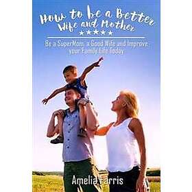 How to Be a Better Wife and Mother: Be a Supermom, a Good Wife and Improve Your Family Life Today