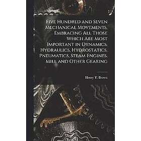 Henry T Brown: Five Hundred and Seven Mechanical Movements, Embracing All Those Which Are Most Important in Dynamics, Hydraulics, Hydrostati