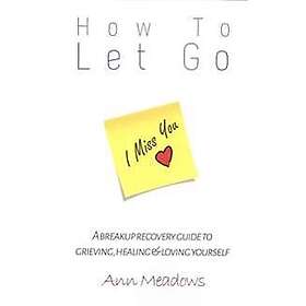 How to Let Go A Breakup Recovery Guide to Grieving, Healing & Loving Yourself