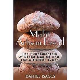 Make Artisan Bread: Bake Homemade Artisan Bread, the Best Bread Recipes, Become a Great Baker. Learn How to Bake Perfect Pizza, Rolls, Lov