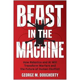 Beast in the Machine How Robotics and AI Will Transform Warfare and the Future of Human Conflict