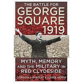 The Battle for George Square 1919 Myth, Memory and the Military in Red Clydeside