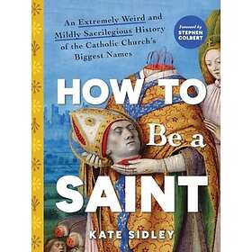 How to Be a Saint An Extremely Weird and Mildly Sacrilegious History of The Cath