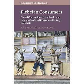 Plebeian Consumers Global Connections, Local Trade, and Foreign Goods in NineteenthCentury Colombia