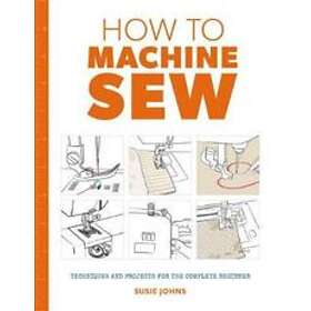 How To Machine Sew: Techniques And Projects For The Complete Beginner