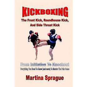 Kickboxing: The Front Kick, Roundhouse Kick, And Side Thrust Kick: From Initiation To Knockout: Everything You Need To Know (and M