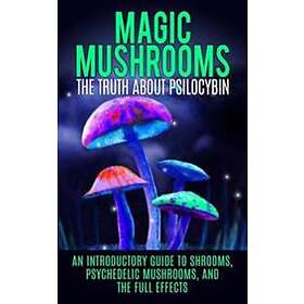 Magic Mushrooms: The Truth About Psilocybin: An Introductory Guide To Shrooms, Psychedelic Mushrooms, And The Full Effects