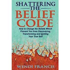 Shattering The Belief Code: How To Change The Beliefs Which Prevent You From Discovering, Transforming And Igniting Your True Self