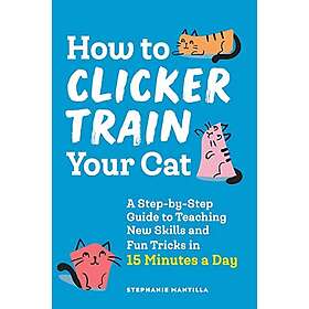 How To Clicker Train Your Cat: A Step-By-Step Guide To Teaching New Skills And Fun Tricks In 15 Minutes A Day