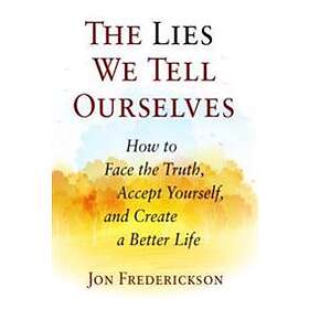 The Lies We Tell Ourselves: How To Face The Truth, Accept Yourself, And Create A Better Life