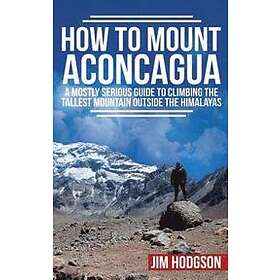 Jim Hodgson: How To Mount Aconcagua: A Mostly Serious Guide to Climbing the Tallest Mountain Outside Himalayas
