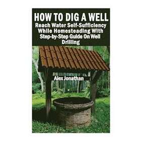 Alex Jonathan: How To Dig A Well: Reach Water Self-Sufficiency While Homesteading With Step-by-Step Guide On Well Drilling: (How Drill Well)
