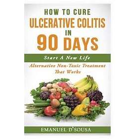 Emanuel D'Sousa: How To Cure Ulcerative Colitis In 90 Days: Alternative Non-Toxic Treatment That Works
