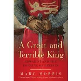 Marc Morris: A Great and Terrible King Edward I the Forging of Britain