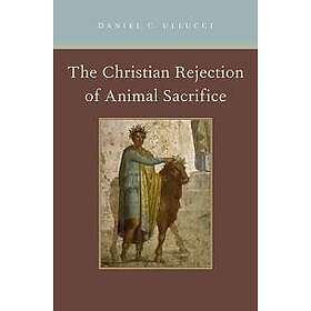 Daniel C Ullucci: The Christian Rejection of Animal Sacrifice