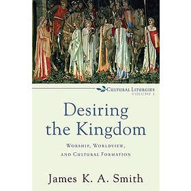 James K A Smith: Desiring the Kingdom Worship, Worldview, and Cultural Formation