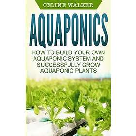 Celine Walker: Aquaponics: How to Build Your Own Aquaponic System and Successfully Grow Plants