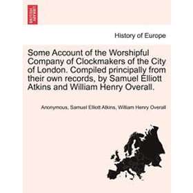 Anonymous, Samuel Elliott Atkins, William Henry Overall: Some Account of the Worshipful Company Clockmakers City London. Compiled Principall